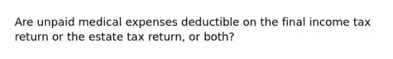 Are unpaid medical expenses deductible on the final income tax return or the estate tax return, or both?