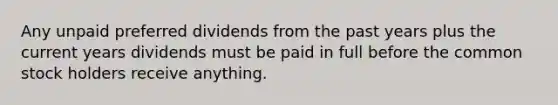 Any unpaid preferred dividends from the past years plus the current years dividends must be paid in full before the common stock holders receive anything.