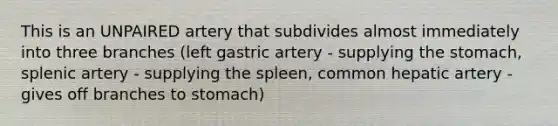 This is an UNPAIRED artery that subdivides almost immediately into three branches (left gastric artery - supplying the stomach, splenic artery - supplying the spleen, common hepatic artery - gives off branches to stomach)