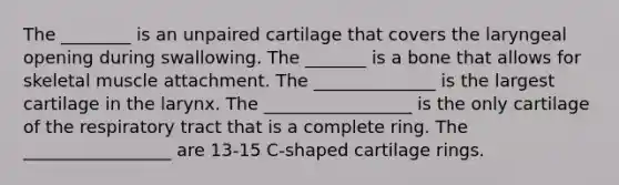 The ________ is an unpaired cartilage that covers the laryngeal opening during swallowing. The _______ is a bone that allows for skeletal muscle attachment. The ______________ is the largest cartilage in the larynx. The _________________ is the only cartilage of the respiratory tract that is a complete ring. The _________________ are 13-15 C-shaped cartilage rings.