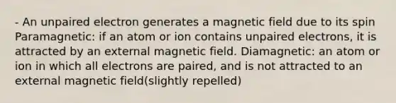 - An unpaired electron generates a magnetic field due to its spin Paramagnetic: if an atom or ion contains unpaired electrons, it is attracted by an external magnetic field. Diamagnetic: an atom or ion in which all electrons are paired, and is not attracted to an external magnetic field(slightly repelled)