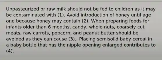 Unpasteurized or raw milk should not be fed to children as it may be contaminated with (1). Avoid introduction of honey until age one because honey may contain (2). When preparing foods for infants older than 6 months, candy, whole nuts, coarsely cut meats, raw carrots, popcorn, and peanut butter should be avoided as they can cause (3).. Placing semisolid baby cereal in a baby bottle that has the nipple opening enlarged contributes to (4).