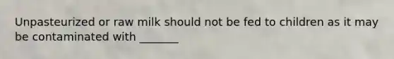 Unpasteurized or raw milk should not be fed to children as it may be contaminated with _______
