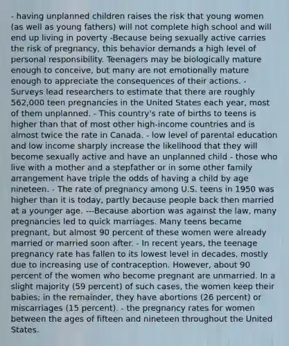 - having unplanned children raises the risk that young women (as well as young fathers) will not complete high school and will end up living in poverty -Because being sexually active carries the risk of pregnancy, this behavior demands a high level of personal responsibility. Teenagers may be biologically mature enough to conceive, but many are not emotionally mature enough to appreciate the consequences of their actions. -Surveys lead researchers to estimate that there are roughly 562,000 teen pregnancies in the United States each year, most of them unplanned. - This country's rate of births to teens is higher than that of most other high-income countries and is almost twice the rate in Canada. - low level of parental education and low income sharply increase the likelihood that they will become sexually active and have an unplanned child - those who live with a mother and a stepfather or in some other family arrangement have triple the odds of having a child by age nineteen. - The rate of pregnancy among U.S. teens in 1950 was higher than it is today, partly because people back then married at a younger age. ---Because abortion was against the law, many pregnancies led to quick marriages. Many teens became pregnant, but almost 90 percent of these women were already married or married soon after. - In recent years, the teenage pregnancy rate has fallen to its lowest level in decades, mostly due to increasing use of contraception. However, about 90 percent of the women who become pregnant are unmarried. In a slight majority (59 percent) of such cases, the women keep their babies; in the remainder, they have abortions (26 percent) or miscarriages (15 percent). - the pregnancy rates for women between the ages of fifteen and nineteen throughout the United States.