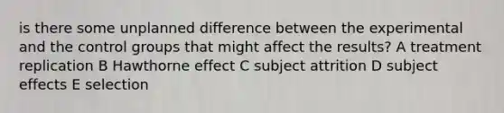 is there some unplanned difference between the experimental and the control groups that might affect the results? A treatment replication B Hawthorne effect C subject attrition D subject effects E selection