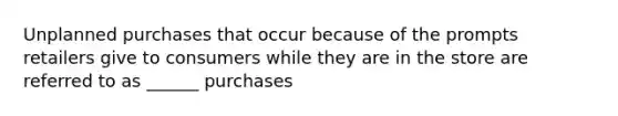 Unplanned purchases that occur because of the prompts retailers give to consumers while they are in the store are referred to as ______ purchases