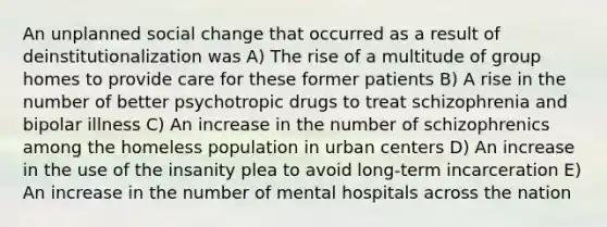 An unplanned social change that occurred as a result of deinstitutionalization was A) The rise of a multitude of group homes to provide care for these former patients B) A rise in the number of better psychotropic drugs to treat schizophrenia and bipolar illness C) An increase in the number of schizophrenics among the homeless population in urban centers D) An increase in the use of the insanity plea to avoid long-term incarceration E) An increase in the number of mental hospitals across the nation