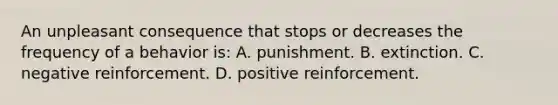 An unpleasant consequence that stops or decreases the frequency of a behavior is: A. punishment. B. extinction. C. negative reinforcement. D. positive reinforcement.