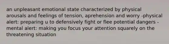 an unpleasant emotional state characterized by physical arousals and feelings of tension, aprehension and worry -physical alert: preparing u to defensively fight or flee potential dangers -mental alert: making you focus your attention squarely on the threatening situation