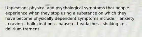 Unpleasant physical and psychological symptoms that people experience when they stop using a substance on which they have become physically dependent symptoms include: - anxiety - craving - hallucinations - nausea - headaches - shaking i.e., delirium tremens