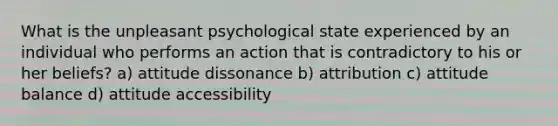 What is the unpleasant psychological state experienced by an individual who performs an action that is contradictory to his or her beliefs? a) attitude dissonance b) attribution c) attitude balance d) attitude accessibility