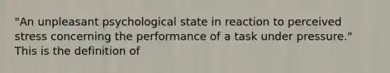 "An unpleasant psychological state in reaction to perceived stress concerning the performance of a task under pressure." This is the definition of