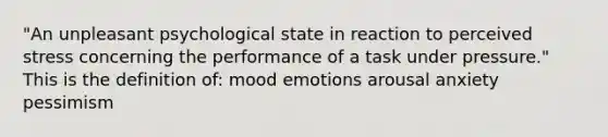 "An unpleasant psychological state in reaction to perceived stress concerning the performance of a task under pressure." This is the definition of: mood emotions arousal anxiety pessimism