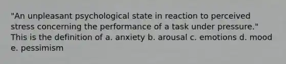 "An unpleasant psychological state in reaction to perceived stress concerning the performance of a task under pressure." This is the definition of a. anxiety b. arousal c. emotions d. mood e. pessimism