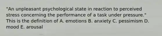 "An unpleasant psychological state in reaction to perceived stress concerning the performance of a task under pressure." This is the definition of A. emotions B. anxiety C. pessimism D. mood E. arousal