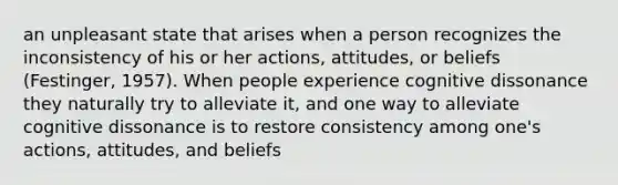 an unpleasant state that arises when a person recognizes the inconsistency of his or her actions, attitudes, or beliefs (Festinger, 1957). When people experience cognitive dissonance they naturally try to alleviate it, and one way to alleviate cognitive dissonance is to restore consistency among one's actions, attitudes, and beliefs