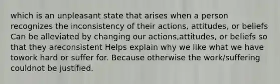 which is an unpleasant state that arises when a person recognizes the inconsistency of their actions, attitudes, or beliefs Can be alleviated by changing our actions,attitudes, or beliefs so that they areconsistent Helps explain why we like what we have towork hard or suffer for. Because otherwise the work/suffering couldnot be justified.