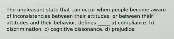 The unpleasant state that can occur when people become aware of inconsistencies between their attitudes, or between their attitudes and their behavior, defines _____ a) compliance. b) discrimination. c) cognitive dissonance. d) prejudice.