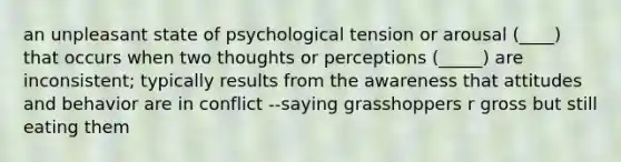 an unpleasant state of psychological tension or arousal (____) that occurs when two thoughts or perceptions (_____) are inconsistent; typically results from the awareness that attitudes and behavior are in conflict --saying grasshoppers r gross but still eating them