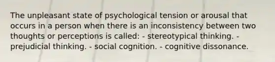 The unpleasant state of psychological tension or arousal that occurs in a person when there is an inconsistency between two thoughts or perceptions is called: - stereotypical thinking. - prejudicial thinking. - social cognition. - cognitive dissonance.