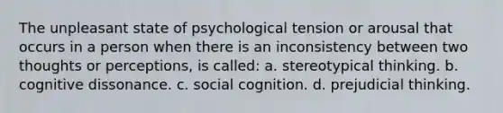 The unpleasant state of psychological tension or arousal that occurs in a person when there is an inconsistency between two thoughts or perceptions, is called: a. stereotypical thinking. b. cognitive dissonance. c. social cognition. d. prejudicial thinking.