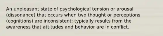 An unpleasant state of psychological tension or arousal (dissonance) that occurs when two thought or perceptions (cognitions) are inconsistent; typically results from the awareness that attitudes and behavior are in conflict.