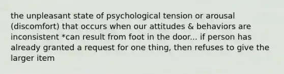 the unpleasant state of psychological tension or arousal (discomfort) that occurs when our attitudes & behaviors are inconsistent *can result from foot in the door... if person has already granted a request for one thing, then refuses to give the larger item