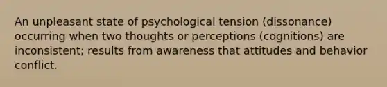 An unpleasant state of psychological tension (dissonance) occurring when two thoughts or perceptions (cognitions) are inconsistent; results from awareness that attitudes and behavior conflict.