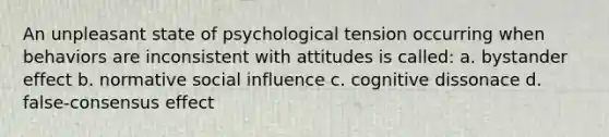 An unpleasant state of psychological tension occurring when behaviors are inconsistent with attitudes is called: a. bystander effect b. normative social influence c. cognitive dissonace d. false-consensus effect