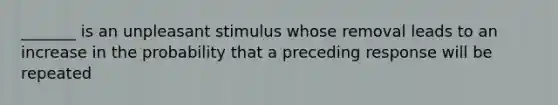 _______ is an unpleasant stimulus whose removal leads to an increase in the probability that a preceding response will be repeated