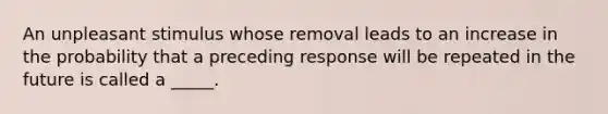 An unpleasant stimulus whose removal leads to an increase in the probability that a preceding response will be repeated in the future is called a _____.