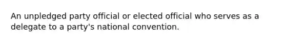 An unpledged party official or elected official who serves as a delegate to a party's national convention.