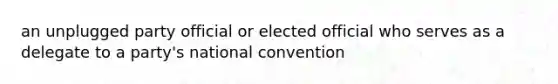 an unplugged party official or elected official who serves as a delegate to a party's national convention