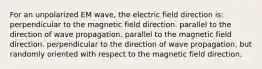 For an unpolarized EM wave, the electric field direction is: perpendicular to the magnetic field direction. parallel to the direction of wave propagation. parallel to the magnetic field direction. perpendicular to the direction of wave propagation, but randomly oriented with respect to the magnetic field direction.