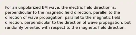 For an unpolarized EM wave, the electric field direction is: perpendicular to the magnetic field direction. parallel to the direction of wave propagation. parallel to the magnetic field direction. perpendicular to the direction of wave propagation, but randomly oriented with respect to the magnetic field direction.