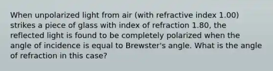 When unpolarized light from air (with refractive index 1.00) strikes a piece of glass with index of refraction 1.80, the reflected light is found to be completely polarized when the angle of incidence is equal to Brewster's angle. What is the angle of refraction in this case?