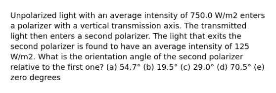 Unpolarized light with an average intensity of 750.0 W/m2 enters a polarizer with a vertical transmission axis. The transmitted light then enters a second polarizer. The light that exits the second polarizer is found to have an average intensity of 125 W/m2. What is the orientation angle of the second polarizer relative to the first one? (a) 54.7° (b) 19.5° (c) 29.0° (d) 70.5° (e) zero degrees