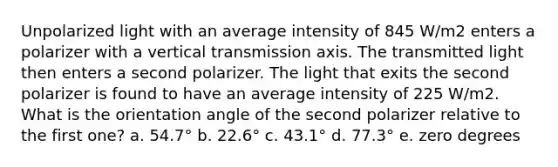 Unpolarized light with an average intensity of 845 W/m2 enters a polarizer with a vertical transmission axis. The transmitted light then enters a second polarizer. The light that exits the second polarizer is found to have an average intensity of 225 W/m2. What is the orientation angle of the second polarizer relative to the first one? a. 54.7° b. 22.6° c. 43.1° d. 77.3° e. zero degrees