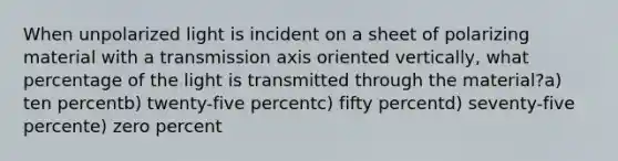 When unpolarized light is incident on a sheet of polarizing material with a transmission axis oriented vertically, what percentage of the light is transmitted through the material?a) ten percentb) twenty-five percentc) fifty percentd) seventy-five percente) zero percent