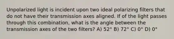 Unpolarized light is incident upon two ideal polarizing filters that do not have their transmission axes aligned. If of the light passes through this combination, what is the angle between the transmission axes of the two filters? A) 52° B) 72° C) 0° D) 0°