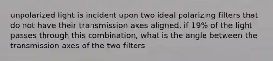 unpolarized light is incident upon two ideal polarizing filters that do not have their transmission axes aligned. if 19% of the light passes through this combination, what is the angle between the transmission axes of the two filters