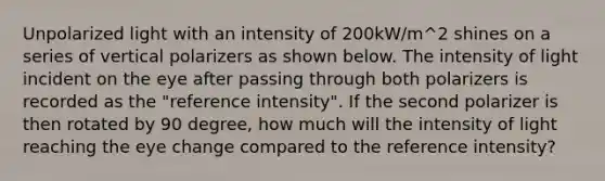 Unpolarized light with an intensity of 200kW/m^2 shines on a series of vertical polarizers as shown below. The intensity of light incident on the eye after passing through both polarizers is recorded as the "reference intensity". If the second polarizer is then rotated by 90 degree, how much will the intensity of light reaching the eye change compared to the reference intensity?