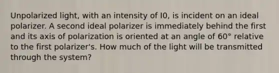 Unpolarized light, with an intensity of I0, is incident on an ideal polarizer. A second ideal polarizer is immediately behind the first and its axis of polarization is oriented at an angle of 60° relative to the first polarizer's. How much of the light will be transmitted through the system?