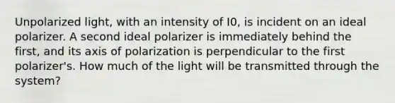 Unpolarized light, with an intensity of I0, is incident on an ideal polarizer. A second ideal polarizer is immediately behind the first, and its axis of polarization is perpendicular to the first polarizer's. How much of the light will be transmitted through the system?