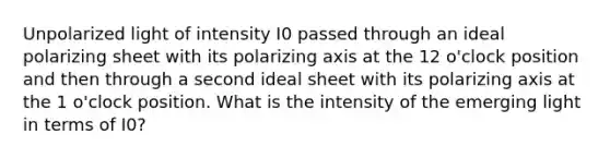 Unpolarized light of intensity I0 passed through an ideal polarizing sheet with its polarizing axis at the 12 o'clock position and then through a second ideal sheet with its polarizing axis at the 1 o'clock position. What is the intensity of the emerging light in terms of I0?