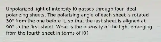 Unpolarized light of intensity I0 passes through four ideal polarizing sheets. The polarizing angle of each sheet is rotated 30° from the one before it, so that the last sheet is aligned at 90° to the first sheet. What is the intensity of the light emerging from the fourth sheet in terms of I0?