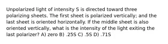 Unpolarized light of intensity S is directed toward three polarizing sheets. The first sheet is polarized vertically; and the last sheet is oriented horizontally. If the middle sheet is also oriented vertically, what is the intensity of the light exiting the last polarizer? A) zero B) .25S C) .5S D) .71S