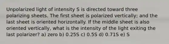 Unpolarized light of intensity S is directed toward three polarizing sheets. The first sheet is polarized vertically; and the last sheet is oriented horizontally. If the middle sheet is also oriented vertically, what is the intensity of the light exiting the last polarizer? a) zero b) 0.25S c) 0.5S d) 0.71S e) S