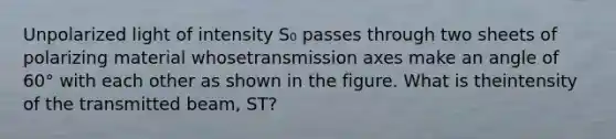 Unpolarized light of intensity S₀ passes through two sheets of polarizing material whosetransmission axes make an angle of 60° with each other as shown in the figure. What is theintensity of the transmitted beam, ST?