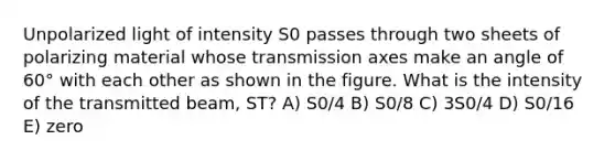 Unpolarized light of intensity S0 passes through two sheets of polarizing material whose transmission axes make an angle of 60° with each other as shown in the figure. What is the intensity of the transmitted beam, ST? A) S0/4 B) S0/8 C) 3S0/4 D) S0/16 E) zero